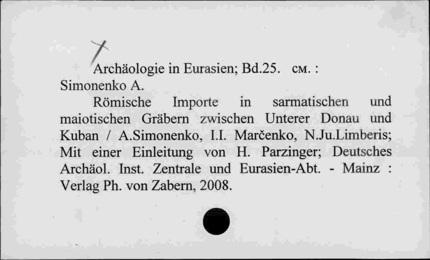 ﻿Archäologie in Eurasien; Bd.25. cm. : Simonenko A.
Römische Importe in sarmatischen und maiotischen Gräbern zwischen Unterer Donau und Kuban / A.Simonenko, LI. Marčenko, N.Ju.Limberis; Mit einer Einleitung von H. Parzinger; Deutsches ArchäoL Inst. Zentrale und Eurasien-Abt. - Mainz : Verlag Ph. von Zabern, 2008.